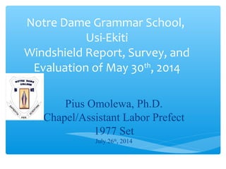 Notre Dame Grammar School,
Usi-Ekiti
Windshield Report, Survey, and
Evaluation of May 30th
, 2014
Pius Omolewa, Ph.D.
Chapel/Assistant Labor Prefect
1977 Set
July 26th
, 2014
 