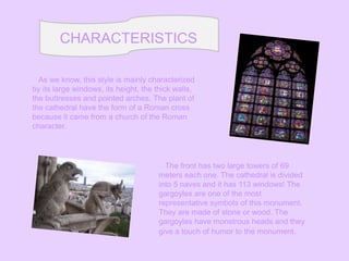 CHARACTERISTICS   As we know, this style is mainly characterized by its large windows, its height, the thick walls, the buttresses and pointed arches. The plant of the cathedral have the form of a Roman cross because it came from a church of the Roman character.    The front has two large towers of 69 meters each one. The cathedral is divided into 5 naves and it has 113 windows! The gargoyles are one of the most representative symbols of this monument. They are made of stone or wood. The gargoyles have monstrous heads and they give a touch of humor to the monument.