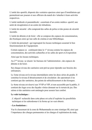 L’entité des sportifs, disposée des vestiaires spacieux ainsi que d’installations qui
permettront aux joueurs et aux officiers du match de s’attacher à leurs activités
respectives.
L’entité médicale et paramédicale : constituée d’un centre médico- sportif, une
unité de récupération et un centre de réétudions.
L’entité de sécurité : elle comprend des salles de police et des postes de sécurité
incendie.
L’entité de détente et de loisir : elle se compose des espaces de consommation,
des boutiques ainsi qu’une salle de cinéma et une bibliothèque.
L’entité du personnel : qui regroupent les locaux techniques assurant le bon
fonctionnement de l’équipement.
Certain espaces se continuent dans le 1er
niveau comme les espaces de
consommation, des activités culturelles et les salles de sport et d’exposition
Ainsi que les locaux techniques.
Au 2eme
niveau se situent les bureaux de l’administration ; des espaces de
détente et de loisir.
Sur chaque niveau des sanitaires sont prévue pour répondre aux besoins des
utilisateurs.
Le 3eme niveau est le niveau intermédiaire entre les deux séries de gradin. Il
constitue le niveau d’aboutissement et de circulation des spectateurs il ne
contient que des sanitaires, des points de rafraichissement et des kiosques.
Le 4eme niveau est réservé aux VVIP et VIP, et non accessible par le public, il
contient des loges avec des façades vitrées donnant sur le terrain de jeu. Des
salons et des sanitaires sont aménagés pour assurer leur confort.
Le volet technique :
. L`objectif recherché dans cette phase est celui d’exploiter les possibilités
techniques et les subordonner à la forme qu`on veut obtenir.
- Les fondations :
Vue le classement de la zone de Mohammadia en zone sismique III, ainsi que
l`importance des charges permanentes et les charges d`exploitation du stade,
 