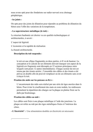 nous avons opté pour des fondations sur radier nervuré avec drainage
périphérique.
- les joints :
On opte pour des joints de dilatation pour répondre au problème de dilatation du
béton sous l’effet des variations de la température.
- La superstructure métallique (le toit) :
La structure haubanée est choisie vu ces qualités technologiques et
architecturales, à savoir :
L’aspect de légèreté
L’économie et la rapidité de réalisation
La beauté architecturale.
Description du toit suspendu :
le toit est une ellipse fragmentée en deux parties, à 41 m de hauteur. La
conception et le calcule de ses éléments doivent marquer son aspect de la
légèreté.ces fragments sont découpés en 12 secteurs principaux entre
lesquels sont posés 12 autres intermédiaires. Chaque secteur du toit est
retenu par des tirants arrière ; l’ensemble des câbles et des tirants a été
prévus en double afin de pouvoir remplacer un de ces éléments sans avoir
à étayer le toit.
Fixation des mâts sur les poteaux en B.A :
L’encastrement des mâts sera réalisé par une série de tiges ancrées dans le
béton. Pour éviter le cisaillement des mats en zone nodale, les raidisseurs
permettent la répartition des charges sur la plaque en platine fixée sur la
dalle par boulonnage.
Fixation des câbles au mât :
Les câbles sont fixés à une plaque métallique à l’aide des jonctions. La
plaque est reliée au mât par des tiges métalliques fixées à l’intérieur des
cônes.
- L’électricité1
: Une alimentation doublée en électricité est nécessaire
1
 