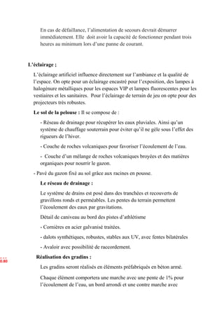 En cas de défaillance, l’alimentation de secours devrait démarrer
immédiatement. Elle doit avoir la capacité de fonctionner pendant trois
heures au minimum lors d’une panne de courant.
L’éclairage ;
L’éclairage artificiel influence directement sur l’ambiance et la qualité de
l’espace. On opte pour un éclairage encastré pour l’exposition, des lampes à
halogénure métalliques pour les espaces VIP et lampes fluorescentes pour les
vestiaires et les sanitaires. Pour l’éclairage de terrain de jeu on opte pour des
projecteurs très robustes.
Le sol de la pelouse : Il se compose de :
- Réseau de drainage pour récupérer les eaux pluviales. Ainsi qu’un
système de chauffage souterrain pour éviter qu’il ne gèle sous l’effet des
rigueurs de l’hiver.
- Couche de roches volcaniques pour favoriser l’écoulement de l’eau.
- Couche d’un mélange de roches volcaniques broyées et des matières
organiques pour nourrir le gazon.
- Pavé du gazon fixé au sol grâce aux racines en pousse.
Le réseau de drainage :
Le système de drains est posé dans des tranchées et recouverts de
gravillons ronds et perméables. Les pentes du terrain permettent
l’écoulement des eaux par gravitations.
Détail de caniveau au bord des pistes d’athlétisme
- Cornières en acier galvanisé traitées.
- dalots synthétiques, robustes, stables aux UV, avec fentes bilatérales
- Avaloir avec possibilité de raccordement.
Réalisation des gradins :
Les gradins seront réalisés en éléments préfabriqués en béton armé.
Chaque élément comportera une marche avec une pente de 1% pour
l’écoulement de l’eau, un bord arrondi et une contre marche avec
0.4 5
0.800.80
 