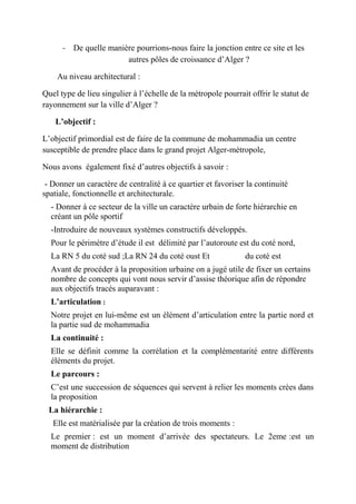 - De quelle manière pourrions-nous faire la jonction entre ce site et les
autres pôles de croissance d’Alger ?
Au niveau architectural :
Quel type de lieu singulier à l’échelle de la métropole pourrait offrir le statut de
rayonnement sur la ville d’Alger ?
L’objectif :
L’objectif primordial est de faire de la commune de mohammadia un centre
susceptible de prendre place dans le grand projet Alger-métropole,
Nous avons également fixé d’autres objectifs à savoir :
- Donner un caractère de centralité à ce quartier et favoriser la continuité
spatiale, fonctionnelle et architecturale.
- Donner à ce secteur de la ville un caractère urbain de forte hiérarchie en
créant un pôle sportif
-Introduire de nouveaux systèmes constructifs développés.
Pour le périmètre d’étude il est délimité par l’autoroute est du coté nord,
La RN 5 du coté sud ;La RN 24 du coté oust Et du coté est
Avant de procéder à la proposition urbaine on a jugé utile de fixer un certains
nombre de concepts qui vont nous servir d’assise théorique afin de répondre
aux objectifs tracés auparavant :
L’articulation :
Notre projet en lui-même est un élément d’articulation entre la partie nord et
la partie sud de mohammadia
La continuité :
Elle se définit comme la corrélation et la complémentarité entre différents
éléments du projet.
Le parcours :
C’est une succession de séquences qui servent à relier les moments crées dans
la proposition
La hiérarchie :
Elle est matérialisée par la création de trois moments :
Le premier : est un moment d’arrivée des spectateurs. Le 2eme :est un
moment de distribution
 