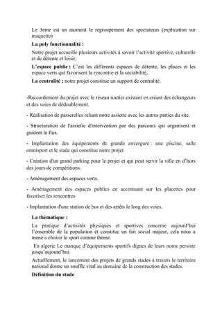 Le 3eme est un moment le regroupement des spectateurs (explication sur
maquette)
La poly fonctionnalité :
Notre projet accueille plusieurs activités à savoir l’activité sportive, culturelle
et de détente et loisir.
L’espace public : C’est les différents espaces de détente, les places et les
espace verts qui favorisent la rencontre et la sociabilité.
La centralité : notre projet constitue un support de centralité.
-Raccordement du projet avec le réseau routier existant en créant des échangeurs
et des voies de dédoublement.
- Réalisation de passerelles reliant notre assiette avec les autres parties du site.
- Structuration de l'assiette d'intervention par des parcours qui organisent et
guident le flux.
- Implantation des équipements de grande envergure : une piscine, salle
omnisport et le stade qui constitue notre projet
- Création d'un grand parking pour le projet et qui peut servir la ville en d’hors
des jours de compétitions.
- Aménagement des espaces verts.
- Aménagement des espaces publics en accentuant sur les placettes pour
favoriser les rencontres
- Implantation d'une station de bus et des arrêts le long des voies.
La thématique :
La pratique d’activités physiques et sportives concerne aujourd’hui
l’ensemble de la population et constitue un fait social majeur, cela nous a
mené a choisir le sport comme thème.
En algerie Le manque d’équipements sportifs dignes de leurs noms persiste
jusqu’aujourd’hui.
Actuellement, le lancement des projets de grands stades à travers le territoire
national donne un souffle vital au domaine de la construction des stades.
Définition du stade
 