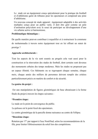 Le stade est un équipement conçu spécialement pour la pratique du football
et d’athlétisme garni de tribunes pour les spectateurs et comprend une piste
d’athlétisme.
Un nouveau concept de stade apparait : équipement adaptable à des activités
multiples conçu pour un public varié, il doit être géré comme un pole
d’animation polyvalent avec le souci de participer au développement d’une
vie urbaine active et harmonieuse.
Problématique thématique :
De quelle manière peut-on contribuer à requalifier et à restructurer la commune
de mohammadia à travers notre équipement tout en lui offrant un statut de
prestige ?
Approche architecturale :
Tout les aspects de la vie sont soumis au progrès cela vaut aussi pour la
construction et la rénovation des stades de football, dont certains sont devenus
des monuments urbains des temps modernes. Mais les stades ne proposent pas
un espace illimité. Ces bâtiments ou se regroupent chaque semaine, chaque
mois, chaque année des milliers de personnes doivent remplir des critères
particulièrement précis en matière de confort et de sécurité.
La genèse du projet :
Est une manipulation de figures géométriques de base aboutissant à la forme
finale du projet à travers les étapes suivantes :
*Première étape:
Le stade est le point de convergence du public.
La pelouse est le point focal des spectateurs.
Le centre géométrique de la parcelle donne naissance au centre de l'ellipse.
*Deuxième étape:
Rotation par 17° par rapport à l'axe Nord/Sud, selon les recommandations de la
fifa, pour limiter l'éblouissement du soleil lors des compétitions.
 