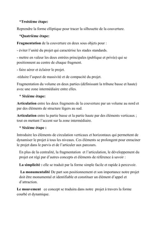 *Troisième étape:
Reprendre la forme elliptique pour tracer la silhouette de la couverture.
*Quatrième étape:
Fragmentation de la couverture en deux sous objets pour :
- éviter l’unité du projet qui caractérise les stades standards.
- mettre en valeur les deux entrées principales (publique et privée) qui se
positionnent au centre de chaque fragment.
- faire aérer et éclairer le projet.
-réduire l’aspect de massivité et de compacité du projet.
Fragmentation du volume en deux parties (définissant la tribune basse et haute)
avec une zone intermédiaire entre elles.
* Sixième étape:
Articulation entre les deux fragments de la couverture par un volume au nord et
par des éléments de structure légers au sud.
Articulation entre la partie basse et la partie haute par des éléments verticaux ;
tout en mettant l’accent sur la zone intermédiaire.
* Sixième étape :
Introduire les éléments de circulation verticaux et horizontaux qui permettent de
dynamiser le projet à tous les niveaux. Ces éléments se prolongent pour enraciner
le projet dans le parvis et de l’articuler aux parcours.
En plus de la centralité, la fragmentation et l’articulation, le développement du
projet est régi par d’autres concepts et éléments de référence à savoir :
La simplicité : elle se traduit par la forme simple facile et rapide à percevoir.
La monumentalité De part son positionnement et son importance notre projet
doit être monumental et identifiable et constituer un élément d’appel et
d’attraction.
Le mouvement ce concept se traduira dans notre projet à travers la forme
courbé et dynamique.
 