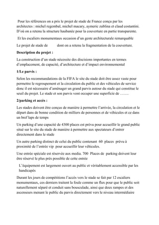 Pour les références on a pris le projet de stade de France conçu par les
architectes : michel regembal, michel macary, aymeric zublina et claud costantini.
D’où on a retenu la structure haubanée pour la couverture en partie transparente.
Et les escaliers monumentaux occasion d’un geste architecturale remarquable
Le projet de stade de dont on a retenu la fragmentation de la couverture.
Description du projet :
La construction d’un stade nécessite des discisions importantes en termes
d’emplacement, de capacité, d’architecture et d’impact environnemental
1/Le parvis :
Selon les recommandations de la FIFA le site du stade doit être assez vaste pour
permettre le regroupement et la circulation du public et des véhicules de service
donc il est nécessaire d’aménager un grand parvis autour du stade qui constitue le
seuil du projet. Le stade et son parvis vont occuper une superficie de …….
2/parking et accès :
Les stades doivent être conçus de manière à permettre l’arrivée, la circulation et le
départ dans de bonne condition de milliers de personnes et de véhicules et ce dans
un bref laps de temps
Un parking d’une capacité de 4300 places est prévu pour accueillir le grand public
situé sur le site du stade de manière à permettre aux spectateurs d’entrer
directement dans le stade
Un autre parking distinct de celui du public contenant 60 places prévu à
proximité de l’entrée vip pour accueillir leur véhicules.
Une entrée spéciale est réservée aux media. 700 Places de parking doivent leur
être réservé le plus prés possible de cette entrée
L’équipement est largement ouvert au public et véritablement accessible par les
handicapés
Durant les jours de compétitions l’accès vers le stade se fait par 12 escaliers
monumentaux, ces derniers traitent la foule comme un flux pour que le public soit
naturellement séparé et conduit sans bousculade, ainsi que deux rampes et des
ascenseurs menant le public du parvis directement vers le niveau intermédiaire
 