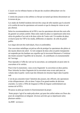 L’accès vers les tribunes hautes se fait par des escaliers débouchant vers les
vomitoires
L’entrée des joueurs et des arbitres se fait par un tunnel qui donne directement sur
le terrain de jeu.
Les stades de football moderne doivent être conçu de telle manière que la sécurité
et le confort de tout les spectateurs soit assurés et que le champ de vision ne soit
pas obstrué.
Selon les recommandations de la FIFA, tous les spectateurs doivent être assis afin
de garantir un certain confort. Dans notre stade les place se repartissent selon trois
séries de gradins d’un coté et de deux séries de l’autre coté. Un nombre de place
et réservé pour les VIP et les media, différentes et séparées de celle du grand
public.
Les sièges doivent être individuels, fixes et confortables.
Une couverture métallique est prévue afin de protéger les spectateurs des pluies et
des rayons directs du soleil. Ce toit composé de deux ailes en partie transparente
est suspendu par des haubans aux aiguilles qui le traversent librement a l’extérieur
des tirants assurent l’équilibre de la structure , ils contribuent a la monumentalité
de l’ouvrage.
Pour répondre à l’effet du vent sur la couverture, un contrepoids est posé entre la
couverture et la verrière.
Pour éviter la monotonie ; nous avons fragmenté la couverture en deux parties.
Pour Articuler les deux fragments de la couverture nous avons opté pour un
volume dans la partie nord et par des éléments de structure légers dans la partie
sud.
L’air de jeu concentre toute l’attention des joueurs, des officiels, des spectateurs
et des téléspectateurs. elle est donc l’enjeu d’un grand nombre de décision
cruciales. Le notre a 105m de longueur et 68m de largeur conformément aux
normes de la FIFA.
On passe au plan qui montre le fonctionnement du projet :
Notre projet s’agit d’un stade polyvalent, qui peut être utilisé même en d’hors des
jours de compétition en intégrant diverses activités qui se répartissent selon
plusieurs entités :
Au RDC on trouve :
 