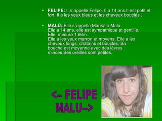 FELIPE:  Il s´appelle Felipe. Il a 14 ans.Il est petit et fort. Il a les yeux bleus et les cheveux bouclés . MALÚ:  Elle s´appelle Marisa o Malú. Elle a 14 ans, elle est sympathique et gentille. Elle  mesure 1,66m. Elle a les yeux marron et moyens, Elle a les cheveux longs, châtains et bouclés. Sa bouche est moyenne avec des lèvres minces.Ses oreilles sont petites. <-- FELIPE MALU--> 