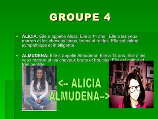 GROUPE 4 ALICIA:  Elle s´appelle Alicia. Elle a 14 ans.  Elle a les yeux marron et les cheveux longs, bruns et raides. Elle est calme, sympathique et intelligente. ALMUDENA:  Elle s´appelle Almudena. Elle a 14 ans. Elle a les yeux marron et les cheveux bruns et bouclés. Elle est calme et très gentille.  <-- ALICIA ALMUDENA--> 