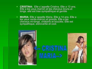 CRISTINA:  Elle s´appelle Cristina. Elle a 13 ans. Elle a les yeux marron et les cheveux bruns et longs. elle est tree sympathique et gentile MARIA:  Elle s´appelle Maria. Elle a 14 ans. Elle a les yeux verds-marron et grands. Elle a les cheveux mi-longs, châtains et bouclés. Elle est sympathique, extrovertie et cool. <-- CRISTINA MARIA--> 