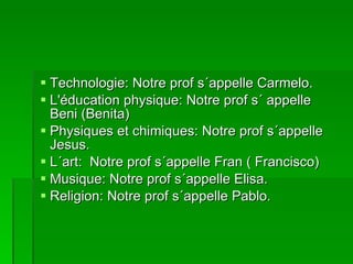 Technologie: Notre prof s´appelle Carmelo. L'éducation physique: Notre prof s´ appelle Beni (Benita) Physiques et chimiques: Notre prof s´appelle Jesus. L´art:  Notre prof s´appelle Fran ( Francisco) Musique: Notre prof s´appelle Elisa. Religion: Notre prof s´appelle Pablo. 