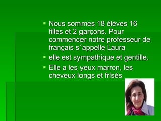 Nous sommes 18 élèves 16 filles et 2 garçons. Pour commencer notre professeur de français s´appelle Laura elle est sympathique et gentille. Elle a les yeux marron, les cheveux longs et frísés 