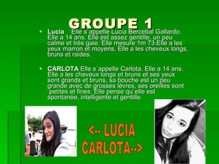 GROUPE 1 Lucia  Elle s´appelle Lucia Bercebal Gallardo. Elle a 14 ans. Elle est assez gentille, un peu calme et très gaie. Elle mesure 1m 73.Elle a les yeux marron et moyens, Elle a les cheveux longs, bruns et raides. CARLOTA  Elle s´appelle Carlota. Elle a 14 ans. Elle a les cheveux longs et bruns et ses yeux sont grands et bruns, sa bouche est un peu grande avec de grosses lèvres, ses oreilles sont  petites et fines. Elle pense qu´elle est spontanée, intelligente et gentille.  <-- LUCIA CARLOTA--> 