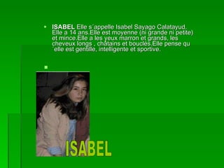 ISABEL  Elle s´appelle Isabel Sayago Calatayud. Elle a 14 ans.Elle est moyenne (ni grande ni petite) et mince.Elle a les yeux marron et grands, les cheveux longs , châtains et bouclés.Elle pense qu´elle est gentille, intelligente et sportive. ISABEL 