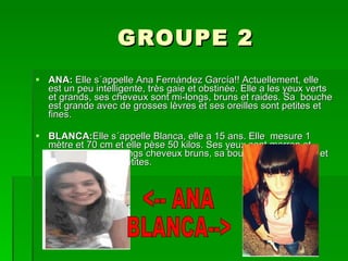 GROUPE 2 ANA:  Elle s´appelle Ana Fernández García!! Actuellement, elle est un peu intelligente, très gaie et obstinée. Elle a les yeux verts et grands, ses cheveux sont mi-longs, bruns et raides. Sa  bouche est grande avec de grosses lèvres et ses oreilles sont petites et fines. BLANCA: Elle s´appelle Blanca, elle a 15 ans. Elle  mesure 1 mètre et 70 cm et elle pèse 50 kilos. Ses yeux sont marron et grands,elle a de longs cheveux bruns, sa bouche est moyenne et ses oreilles sont petites.  <-- ANA BLANCA--> 