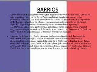 BARRIOS
● Los barrios marselleses gozan de una gran popularidad debido a su encanto. Uno de los
más importantes es el barrio de Le Panier, repleto de tiendas artesanales como
panaderías y bollerías con productos típicos de la zona. El monumento más importante
de Le Panier es el edificio La Charité, ya mencionado anteriormente, un edificio del
siglo XVIII que dispone de restaurantes y museos como el de Arqueología
Mediterránea. El producto gastronómico estrella del barrio es el chocolate artesanal,
muy demandado por los vecinos de Marsella y los turistas. La Chocolatière du Panier es
una de las tiendas especializadas y de mayor prestigio en la ciudad.
● La plaza Castellane en el Prado es uno de los barrios más activos de la ciudad. Se
convirtió en el lugar elegido por los marselleses cuando el centro histórico fue
despoblándose poco a poco. Cerca de la plaza de la Prefectura se localiza Cours Julien,
conocido localmente como Cours Ju'. Es una plaza, pero también uno de los barrios más
alternativos de la ciudad, donde se encuentra, además, un parque y multitud de caminos.
En ellos se dan numerosos bares, restaurantes de todas las nacionalidades y librerías.
 