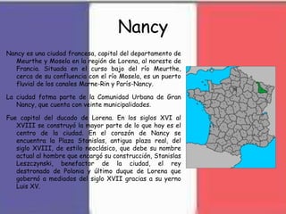Nancy
Nancy es una ciudad francesa, capital del departamento de
Meurthe y Mosela en la región de Lorena, al noreste de
Francia. Situada en el curso bajo del río Meurthe,
cerca de su confluencia con el río Mosela, es un puerto
fluvial de los canales Marne-Rin y París-Nancy.
La ciudad fotma parte de la Comunidad Urbana de Gran
Nancy, que cuenta con veinte municipalidades.
Fue capital del ducado de Lorena. En los siglos XVI al
XVIII se construyó la mayor parte de lo que hoy es el
centro de la ciudad. En el corazón de Nancy se
encuentra la Plaza Stanislas, antigua plaza real, del
siglo XVIII, de estilo neoclásico, que debe su nombre
actual al hombre que encargó su construcción, Stanislas
Leszczynski, benefactor de la ciudad, el rey
destronado de Polonia y último duque de Lorena que
gobernó a mediados del siglo XVII gracias a su yerno
Luis XV.
 