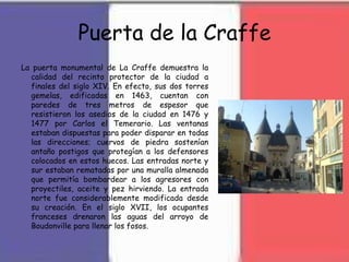 Puerta de la Craffe
La puerta monumental de La Craffe demuestra la
calidad del recinto protector de la ciudad a
finales del siglo XIV. En efecto, sus dos torres
gemelas, edificadas en 1463, cuentan con
paredes de tres metros de espesor que
resistieron los asedios de la ciudad en 1476 y
1477 por Carlos el Temerario. Las ventanas
estaban dispuestas para poder disparar en todas
las direcciones; cuervos de piedra sostenían
antaño postigos que protegían a los defensores
colocados en estos huecos. Las entradas norte y
sur estaban rematadas por una muralla almenada
que permitía bombardear a los agresores con
proyectiles, aceite y pez hirviendo. La entrada
norte fue considerablemente modificada desde
su creación. En el siglo XVII, los ocupantes
franceses drenaron las aguas del arroyo de
Boudonville para llenar los fosos.
 