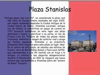 Plaza Stanislas
"Antigua plaza real Luis XV", es considerada la plaza real
más bella de Europa. Hasta mediados del siglo XVII,
una amplia explanada separaba la Ciudad Antigua de la
Ciudad Nueva de Nancy. Stanislas Leczinski, antiguo
rey de Polonia, al convertirse en duque de Lorena en
1737 proyectó establecer en este lugar una plaza
destinada a honrar y glorificar a su yerno, el rey de
Francia Luis XV. Primera de todas las plazas reales
francesas, simboliza la imagen de carácter real y acoge
las fiestas populares. Stanislas y su arquitecto
Emmanuel Héré eligieron para esta plaza un lugar ideal.
En el centro de esta plaza, se elevaba una estatua de
bronce, obra de Barthélémy Guibal y Paul-Louis Cyfflé,
que representaba a Luis XV vestido con un traje a la
antigua. La estatua y sus alegorías desaparecieron
durante la Revolución y en 1831 se inauguró una nueva
estatua que representaba a Stanislas (obra del "premio
de Roma" Jacquot).
 