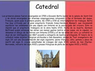 Catedral
Los primeros planos fueron encargados en 1700 a Giovanni Betto (autor de la iglesia de Saint-Dié
y de obras encargadas por diversas congregaciones religiosas) y fue el hermano del duque,
François, quien puso la primera piedra. De 1709 a 1715 se interrumpieron los trabajos. Betto
fue muy criticado por el gran arquitecto francés Jules-Hardouin Mansart, que recomendó
equilibrar los volúmenes con una cúpula con linterna en la encrucijada del crucero. Esto no
impidió que el arquitecto trabajara en la obra hasta 1722, fecha de su muerte. Germain
Boffrand acabó entonces las obras con menos gastos (entre otras cosas, sin la cúpula). Le
debemos el dibujo de las torres con linterna (1729) y el de las sillas del coro. La catedral no
dejó de ser distinguida y en 1867 accedió a categoría de basílica privilegiada. El tesoro de la
catedral reúne objetos litúrgicos atribuidos a San Gauzelain, obispo de Toul: evangeliario del
siglo IX con una encuadernación del siglo siguiente; peine litúrgico, cáliz, patena y placa de
marfil del siglo X, cruces esmaltadas de Limoges del siglo XIII; estola de San Charles-
Borromée, relicario del siglo XVII y piezas litúrgicas de plata de los siglos XVII y XVIII.
 
