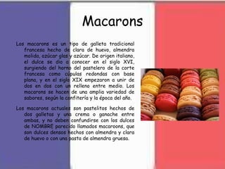 Macarons
Los macarons es un tipo de galleta tradicional
francesa hecho de clara de huevo, almendra
molida, azúcar glas y azúcar. De origen italiano,
el dulce se dio a conocer en el siglo XVI,
surgiendo del horno del pastelero de la corte
francesa como cúpulas redondas con base
plana, y en el siglo XIX empezaron a unir de
dos en dos con un relleno entre medio. Los
macarons se hacen de una amplia variedad de
sabores, según la confitería y la época del año.
Los macarons actuales son pastelitos hechos de
dos galletas y una crema o ganache entre
ambas, y no deben confundirse con los dulces
de NOMBRE parecido llamados macaroons, que
son dulces densos hechos con almendra y clara
de huevo o con una pasta de almendra gruesa.
 