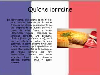 Quiche lorraine
En gastronomía, una quiche es un tipo de
tarta salada derivada de la cocina
francesa. Se elabora principalmente con
una preparación de huevos batidos y
crema de leche fresca y espesa
(denominada migaine), mezclada con
verduras cortadas, y/o productos
cárnicos (bacon, jamón en tacos), con la
que se rellena un molde de masa
quebrada. Se cocina al horno HASTAque
la salsa de huevo cuaje. La posibilidad de
incluir otros alimentos en la elaboración
del relleno permite que haya
innumerables recetas con carne,
vegetales (como apio, pimientos,
cebollas, puerros, etc.) y quesos
diversos.
 