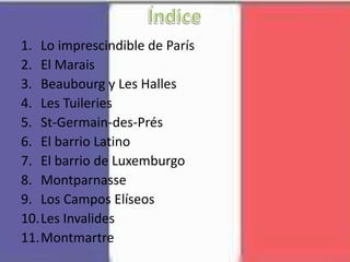 1. Lo imprescindible de París
2. El Marais
3. Beaubourg y Les Halles
4. Les Tuileries
5. St-Germain-des-Prés
6. El barrio Latino
7. El barrio de Luxemburgo
8. Montparnasse
9. Los Campos Elíseos
10.Les Invalides
11.Montmartre
 