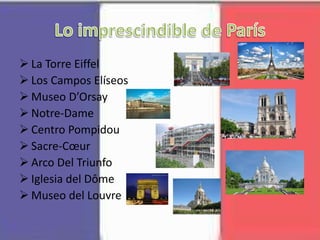  La Torre Eiffel
 Los Campos Elíseos
 Museo D’Orsay
 Notre-Dame
 Centro Pompidou
 Sacre-Cœur
 Arco Del Triunfo
 Iglesia del Dôme
 Museo del Louvre
 