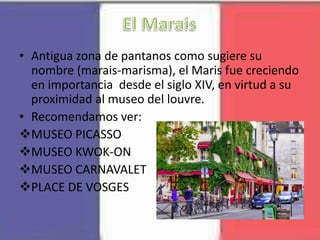 • Antigua zona de pantanos como sugiere su
nombre (marais-marisma), el Maris fue creciendo
en importancia desde el siglo XIV, en virtud a su
proximidad al museo del louvre.
• Recomendamos ver:
MUSEO PICASSO
MUSEO KWOK-ON
MUSEO CARNAVALET
PLACE DE VOSGES
 