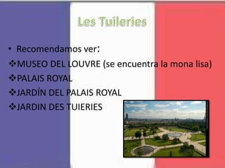 • Recomendamos ver:
MUSEO DEL LOUVRE (se encuentra la mona lisa)
PALAIS ROYAL
JARDÍN DEL PALAIS ROYAL
JARDIN DES TUIERIES
 