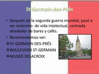 • Después de la segunda guerra mundial, pasó a
ser sinónimo de vida intelectual, centrada
alrededor de bares y cafés.
• Recomendamos ver:
ST-GERMAIN-DES-PRÉS
BOULEVARD ST-GERMAIN
MUSEO DELACROIX
 