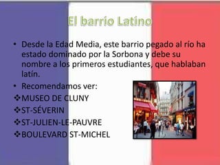 • Desde la Edad Media, este barrio pegado al río ha
estado dominado por la Sorbona y debe su
nombre a los primeros estudiantes, que hablaban
latín.
• Recomendamos ver:
MUSEO DE CLUNY
ST-SÉVERIN
ST-JULIEN-LE-PAUVRE
BOULEVARD ST-MICHEL
 