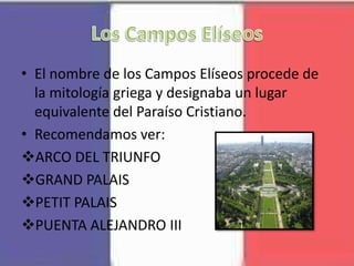 • El nombre de los Campos Elíseos procede de
la mitología griega y designaba un lugar
equivalente del Paraíso Cristiano.
• Recomendamos ver:
ARCO DEL TRIUNFO
GRAND PALAIS
PETIT PALAIS
PUENTA ALEJANDRO III
 