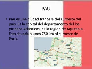 PAU
• Pau es una ciudad francesa del suroeste del
país. Es la capital del departamento del los
pirineos Atlánticos, es la región de Aquitania.
Esta situada a unos 750 km al suroeste de
París.
 
