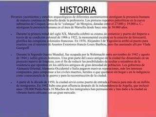 HISTORIA
Diversos yacimientos y estudios arqueológicos de diferentes asentamientos atestiguan la presencia humana
de manera continua en Marsella desde la prehistoria. Las pinturas rupestres paleolíticas en la cueva
submarina de Cosquer, cerca de la “calanque” de Morgiou, datadas entre el 27.000 y 19.000 a. C.,
atestiguan la presencia humana en el área de Marsella desde hace más de 30.000 años.
● Durante la primera mitad del siglo XX, Marsella celebró su estatus de comercio y puerto del Imperio a
través de su condición colonial de 1906 a 1922, la monumental escalera en la estación de ferrocarril,
glorifica las conquistas coloniales francesas. En 1934, Alejandro I de Yugoslavia arribó al puerto para
reunirse con el ministro de Asuntos Exteriores francés Louis Barthou, pero fue asesinado allí por Vlada
Georgieff.
● Durante la Segunda Guerra Mundial, fue ocupada por la Wehrmacht entre noviembre de 1942 y agosto
de 1944 y sufrió graves destrozos. Una gran parte del casco antiguo de la ciudad fue dinamitado en un
proyecto masivo de limpieza, con el fin de reducir las posibilidades de ocultar a miembros de la
resistencia que operaban en los edificios antiguos de gran densidad de población. Los gobiernos de
Alemania Oriental, Alemania Occidental e Italia pagaron masivas reparaciones, más los intereses
compuestos, para compensar a los civiles muertos, heridos o que quedaron sin hogar o en la indigencia
como consecuencia de la guerra y para la reconstrucción de la ciudad.
● A partir de la década de 1950, la ciudad sirvió como puerto de entrada a Francia para más de un millón
de inmigrantes. En 1962 hubo una gran afluencia después de la independencia de Argelia, que incluyó
unos 150.000 Pieds-Noirs.16 Muchos de los inmigrantes han permanecido y han dado a la ciudad un
vibrante barrio africano con un gran mercado.
 