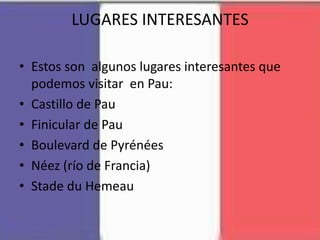 LUGARES INTERESANTES
• Estos son algunos lugares interesantes que
podemos visitar en Pau:
• Castillo de Pau
• Finicular de Pau
• Boulevard de Pyrénées
• Néez (río de Francia)
• Stade du Hemeau
 