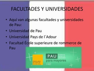 FACULTADES Y UNIVERSIDADES
• Aquí van algunas facultades y universidades
de Pau:
• Universidad de Pau
• Universidad Pays de l´Adour
• Facultad École superieure de rommerce de
Pau
 
