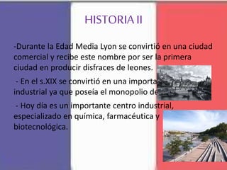 HISTORIA II
-Durante la Edad Media Lyon se convirtió en una ciudad
comercial y recibe este nombre por ser la primera
ciudad en producir disfraces de leones.
- En el s.XIX se convirtió en una importante cuidad
industrial ya que poseía el monopolio de la seda.
- Hoy día es un importante centro industrial,
especializado en química, farmacéutica y
biotecnológica.
 