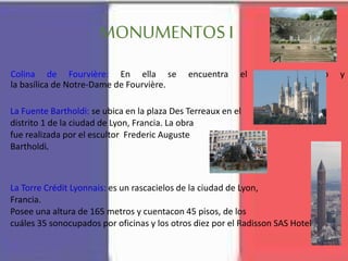 MONUMENTOS I
Colina de Fourvière: En ella se encuentra el Teatro Romano y
la basílica de Notre-Dame de Fourvière.
La Fuente Bartholdi: se ubica en la plaza Des Terreaux en el
distrito 1 de la ciudad de Lyon, Francia. La obra
fue realizada por el escultor Frederic Auguste
Bartholdi.
La Torre Crédit Lyonnais: es un rascacielos de la ciudad de Lyon,
Francia.
Posee una altura de 165 metros y cuentacon 45 pisos, de los
cuáles 35 sonocupados por oficinas y los otros diez por el Radisson SAS Hotel
 