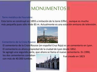 MONUMENTOS II
Esta torre se construyó en 1893 a imitación de la torre Eiffel... aunque es mucho
más pequeña pues sólo mide 85 m. Actualmente es una estación emisora de televisión.
Torre metálica de Fourvière:
El cementerio de la Croix-Rousse (en español Cruz Roja) es un cementerio en Lyon.
Fue creado en 1823
El cementerio es ahora propiedad de la ciudad de Lyon desde 1852.
Se agregó una segunda parte, que ahora se llama el nuevo cementerio. En 1990,
los dos cementerios contaban
con más de 40.000 tumbas
Cementerio de la Croix-Rousse:
 