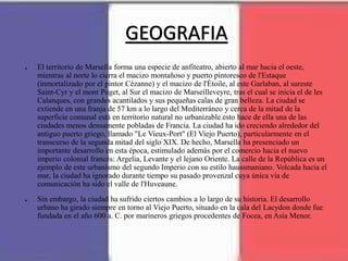 GEOGRAFIA
● El territorio de Marsella forma una especie de anfiteatro, abierto al mar hacia el oeste,
mientras al norte lo cierra el macizo montañoso y puerto pintoresco de l'Estaque
(inmortalizado por el pintor Cézanne) y el macizo de l'Étoile, al este Garlaban, al sureste
Saint-Cyr y el mont Puget, al Sur el macizo de Marseilleveyre, tras el cual se inicia el de les
Calanques, con grandes acantilados y sus pequeñas calas de gran belleza. La ciudad se
extiende en una franja de 57 km a lo largo del Mediterráneo y cerca de la mitad de la
superficie comunal está en territorio natural no urbanizable.esto hace de ella una de las
ciudades menos densamente pobladas de Francia. La ciudad ha ido creciendo alrededor del
antiguo puerto griego, llamado "Le Vieux-Port" (El Viejo Puerto), particularmente en el
transcurso de la segunda mitad del siglo XIX. De hecho, Marsella ha presenciado un
importante desarrollo en esta época, estimulado además por el comercio hacia el nuevo
imperio colonial francés: Argelia, Levante y el lejano Oriente. La calle de la República es un
ejemplo de este urbanismo del segundo Imperio con su estilo haussmaniano. Volcada hacia el
mar, la ciudad ha ignorado durante tiempo su pasado provenzal cuya única vía de
comunicación ha sido el valle de l'Huveaune.
● Sin embargo, la ciudad ha sufrido ciertos cambios a lo largo de su historia. El desarrollo
urbano ha girado siempre en torno al Viejo Puerto, situado en la cala del Lacydon donde fue
fundada en el año 600 a. C. por marineros griegos procedentes de Focea, en Asia Menor.
 