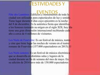 FESTIVIDADESY
EVENTOSFête des Lumières: Edificios y monumentos de toda la
ciudad son utilizados para espectáculos de luz y sonido.
Tiene lugar durante 4 días cuyo epicentro es la noche
del 8 de diciembre. Es la auténtica fiesta que identifica
a los lioneses teniendo su origen en el siglo XIX; hoy día
tiene una gran dimensión internacional recibiendo cada
año a cerca de 4 millones de visitantes.
Les Nuits de Fourvière: Es un festival de música, teatro
y cine que tiene lugar las noches de verano en el teatro
romano de Fourvière (157.000 espectadores en 2013).11
Les Nuits sonores: Es un festival de música electrónica
que se desarrolla en distintas salas y lugares de la
ciudad durante un fin de semana del mes de mayo. En
su edición de 2014 tuvo más de 130.000 espectadores
 