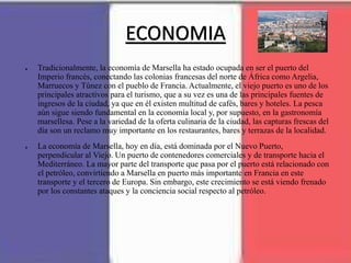 ECONOMIA
● Tradicionalmente, la economía de Marsella ha estado ocupada en ser el puerto del
Imperio francés, conectando las colonias francesas del norte de África como Argelia,
Marruecos y Túnez con el pueblo de Francia. Actualmente, el viejo puerto es uno de los
principales atractivos para el turismo, que a su vez es una de las principales fuentes de
ingresos de la ciudad, ya que en él existen multitud de cafés, bares y hoteles. La pesca
aún sigue siendo fundamental en la economía local y, por supuesto, en la gastronomía
marsellesa. Pese a la variedad de la oferta culinaria de la ciudad, las capturas frescas del
día son un reclamo muy importante en los restaurantes, bares y terrazas de la localidad.
● La economía de Marsella, hoy en día, está dominada por el Nuevo Puerto,
perpendicular al Viejo. Un puerto de contenedores comerciales y de transporte hacia el
Mediterráneo. La mayor parte del transporte que pasa por el puerto está relacionado con
el petróleo, convirtiendo a Marsella en puerto más importante en Francia en este
transporte y el tercero de Europa. Sin embargo, este crecimiento se está viendo frenado
por los constantes ataques y la conciencia social respecto al petróleo.
 