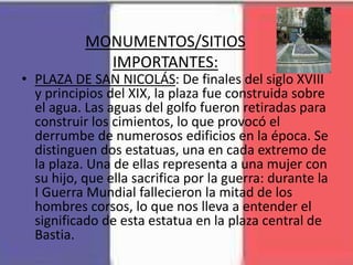 MONUMENTOS/SITIOS
IMPORTANTES:
• PLAZA DE SAN NICOLÁS: De finales del siglo XVIII
y principios del XIX, la plaza fue construida sobre
el agua. Las aguas del golfo fueron retiradas para
construir los cimientos, lo que provocó el
derrumbe de numerosos edificios en la época. Se
distinguen dos estatuas, una en cada extremo de
la plaza. Una de ellas representa a una mujer con
su hijo, que ella sacrifica por la guerra: durante la
I Guerra Mundial fallecieron la mitad de los
hombres corsos, lo que nos lleva a entender el
significado de esta estatua en la plaza central de
Bastia.
 