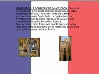 • ORATOIRE DE LA CONFRÉRIE DE SAINTE CROIX: El oratorio
de la Cofradía de la Santa Cruz fue construida en estilo
renacentista en 1542. Fue construido en la tierra
pertenecientes a la Santa Sede. La capilla tiene un
hermoso interior de estilo rococó, afirma es el único
monumento de estilo Rococó en Francia.
En el pequeño patio frente a la capilla, hay una buena
vista de la torre campanario de 38 metros de altura de la
catedral adyacente de Santa María.
 