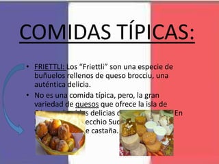 COMIDAS TÍPICAS:
• FRIETTLI: Los “Friettli” son una especie de
buñuelos rellenos de queso brocciu, una
auténtica delicia.
• No es una comida típica, pero, la gran
variedad de quesos que ofrece la isla de
Córcega hará las delicias de los queseros. En
la foto (Porto-Vecchio Sud Corse) también
vemos harina de castaña.
 