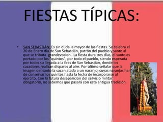 FIESTAS TÍPICAS:
• SAN SEBASTIÁN: Es sin duda la mayor de las fiestas. Se celebra el
20 de Enero día de San Sebastián, patrón del pueblo y santo al
que se tributa grandevocion. La fiesta dura tres días, el santo es
portado por los "quintos", por todo el pueblo, siendo esperada
por todos su llegada a la Eras de San Sebastián, donde los
cazadores realizan disparos al aire. Por último señalar que la
imagen del santo la sacan atada a un naranjo, cuyas naranjas han
de conservar los quintos hasta la fecha de incorporarse al
ejercito. Con la futura desaparición del servicio militar
obligatorio, no sabemos que pasará con esta antigua tradición.
 