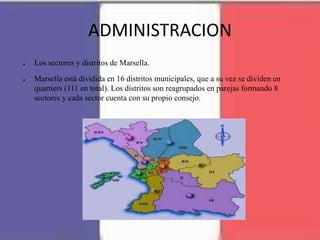 ADMINISTRACION
● Los sectores y distritos de Marsella.
● Marsella está dividida en 16 distritos municipales, que a su vez se dividen en
quartiers (111 en total). Los distritos son reagrupados en parejas formando 8
sectores y cada sector cuenta con su propio consejo.
 