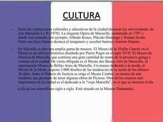 CULTURA
● Entre las instituciones culturales y educativas de la ciudad destacan las universidades de
Aix-Marseille I y II (1970). La elegante Opéra de Marseille, construida en 1787 y
donde han actuado, por ejemplo, Alfredo Kraus, Plácido Domingo y Renata Scotto.
Entre sus hijos ilustres destaca el imaginero y escultor barroco Antoine Duparc.
● En Marsella se dan una amplia gama de museos. El Museo de la Vieille Charité en el
Panier es un edificio histórico diseñado por Pierre Puget en el siglo XVII. El Museo de
Historia de Marsella, que contiene una gran cantidad de restos de la presencia griega y
romana en la ciudad. De visita obligada es el Musée des Beaux-Arts de Marseille, el
espectacular Museo de Bellas Artes de Marsella. Un museo dedicado a la moda, el
Musée de la Mode, expone 2.000 diseños de las tendencias de la moda de los últimos
30 años. Junto al Palacio de Justicia se erige el Musée Cantini, un museo de arte
moderno que presume de tener algunas obras de Picasso. Otro de los museos más
importantes de la ciudad es el dedicado a la "vieja Marsella", en el que se muestra el día
a día de los marselleses siglo a siglo. Está situado en la Maison Diamantée.
 