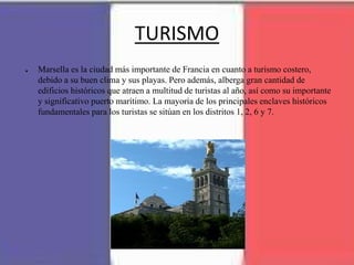 TURISMO
● Marsella es la ciudad más importante de Francia en cuanto a turismo costero,
debido a su buen clima y sus playas. Pero además, alberga gran cantidad de
edificios históricos que atraen a multitud de turistas al año, así como su importante
y significativo puerto marítimo. La mayoría de los principales enclaves históricos
fundamentales para los turistas se sitúan en los distritos 1, 2, 6 y 7.
 